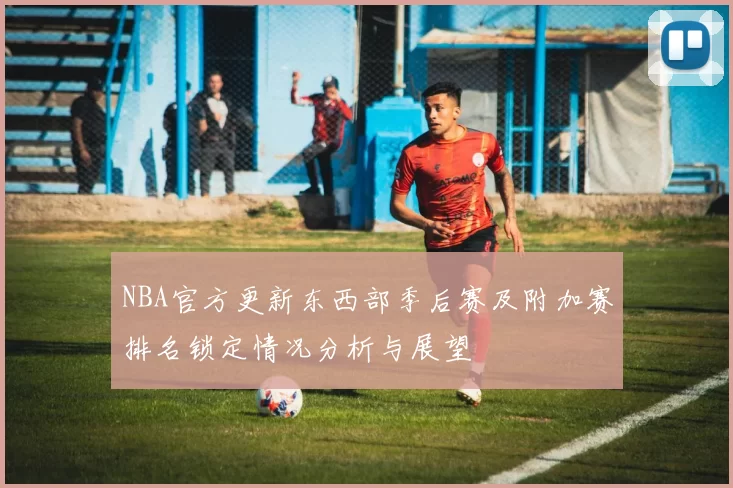 NBA官方更新东西部季后赛及附加赛排名锁定情况分析与展望