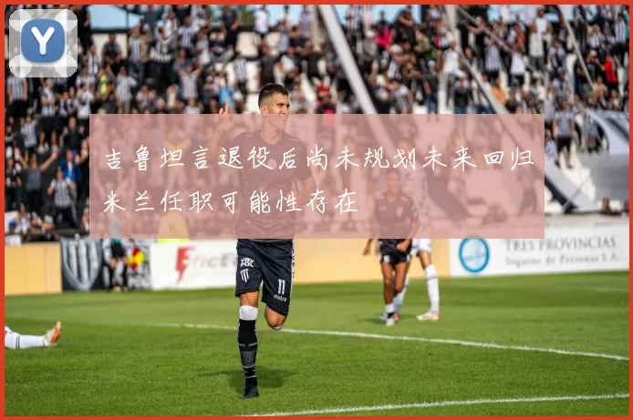 吉鲁坦言退役后尚未规划未来回归米兰任职可能性存在