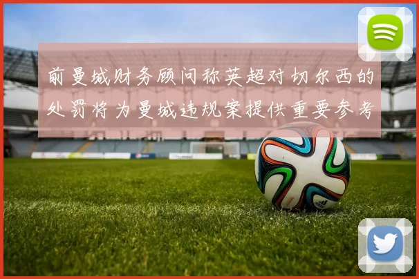 前曼城财务顾问称英超对切尔西的处罚将为曼城违规案提供重要参考