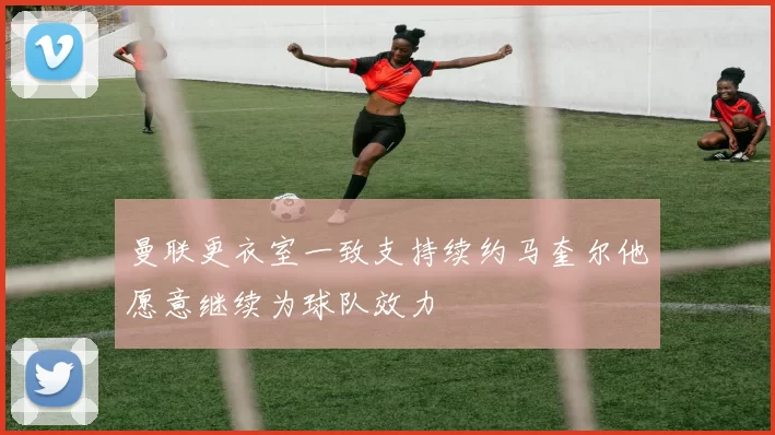曼联更衣室一致支持续约马奎尔他愿意继续为球队效力