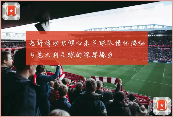 老舒梅切尔倾心米兰球队情怀揭秘与意大利足球的深厚缘分
