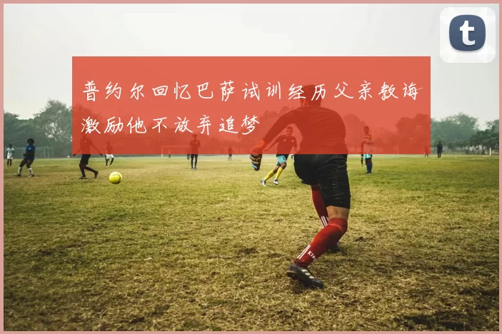 普约尔回忆巴萨试训经历父亲教诲激励他不放弃追梦