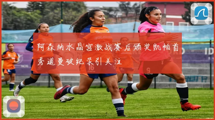 阿森纳水晶宫激战赛后颁奖凯帕首秀道曼破纪录引关注