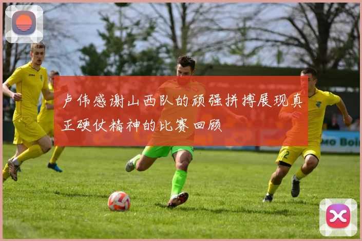 卢伟感谢山西队的顽强拼搏展现真正硬仗精神的比赛回顾