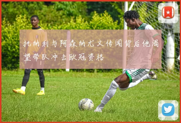 托纳利与阿森纳尤文传闻背后他渴望带队冲击欧冠资格
