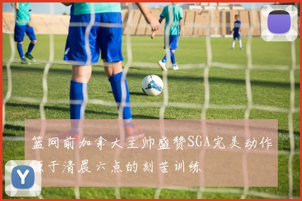 篮网前加拿大主帅盛赞SGA完美动作源于清晨六点的刻苦训练