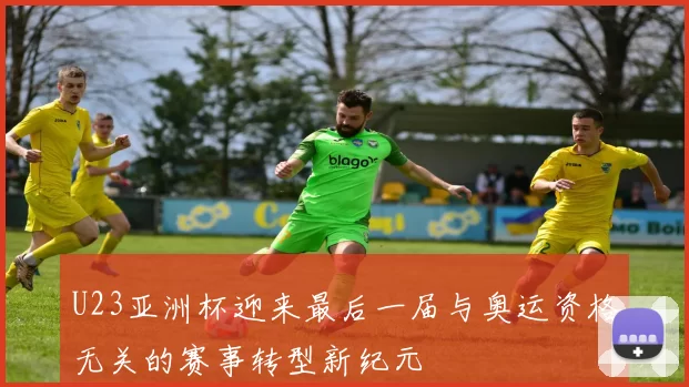 U23亚洲杯迎来最后一届与奥运资格无关的赛事转型新纪元