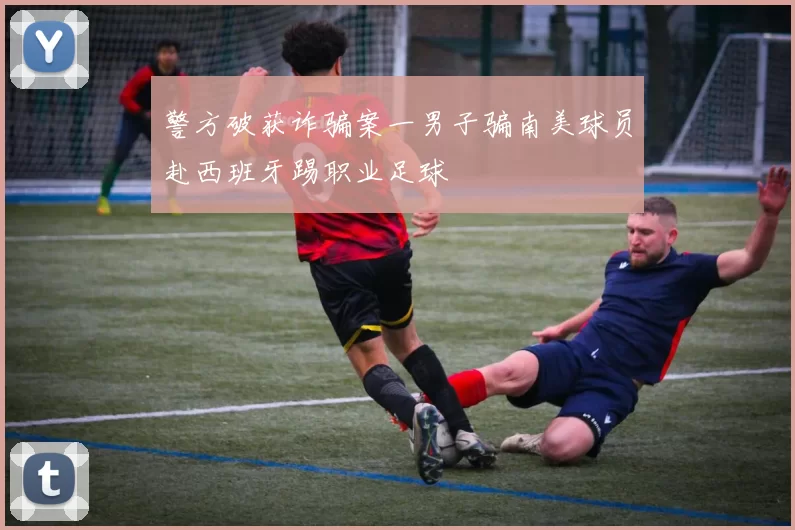 警方破获诈骗案一男子骗南美球员赴西班牙踢职业足球