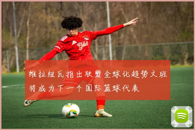 维拉纽瓦指出联盟全球化趋势文班将成为下一个国际篮球代表