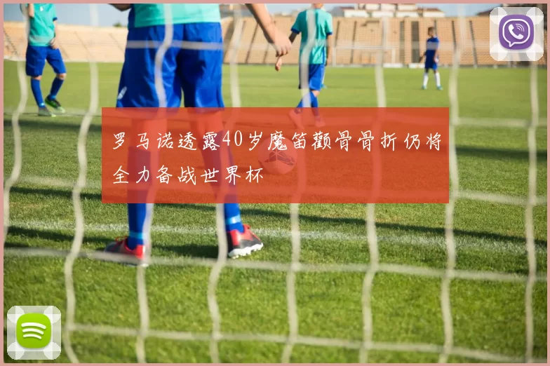 罗马诺透露40岁魔笛颧骨骨折仍将全力备战世界杯