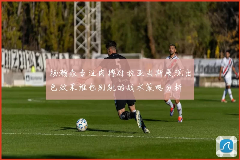 杨瀚森专注肉搏对抗亚当斯展现出色效果谁也别跳的战术策略分析