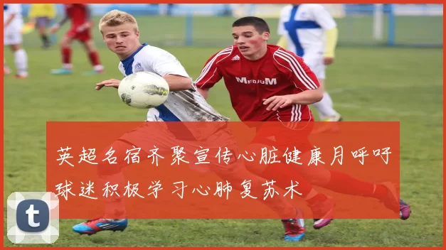 英超名宿齐聚宣传心脏健康月呼吁球迷积极学习心肺复苏术