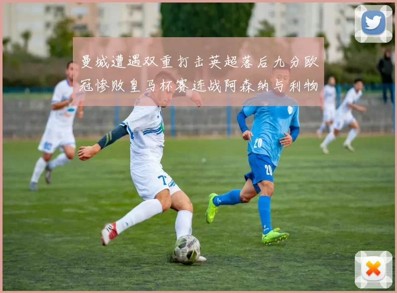 曼城遭遇双重打击英超落后九分欧冠惨败皇马杯赛连战阿森纳与利物浦