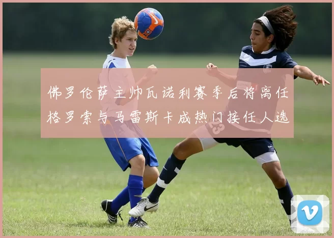 佛罗伦萨主帅瓦诺利赛季后将离任格罗索与马雷斯卡成热门接任人选