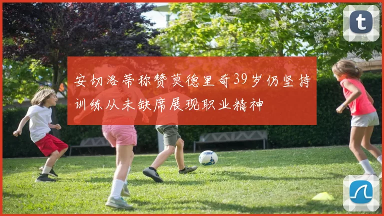 安切洛蒂称赞莫德里奇39岁仍坚持训练从未缺席展现职业精神